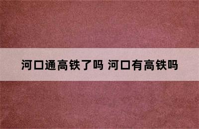 河口通高铁了吗 河口有高铁吗